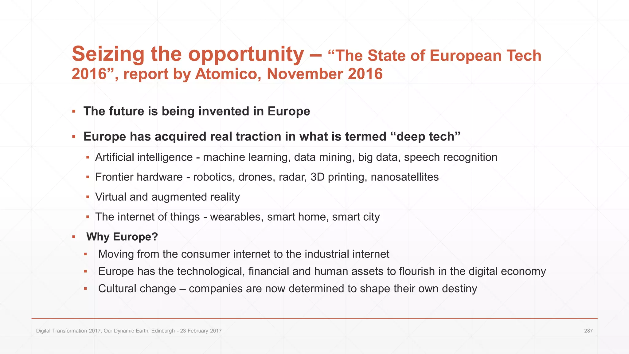Seizing the opportunity – “The State of European Tech
2016”, report by Atomico, November 2016
▪ The future is being invented in Europe
▪ Europe has acquired real traction in what is termed “deep tech”
▪ Artificial intelligence - machine learning, data mining, big data, speech recognition
▪ Frontier hardware - robotics, drones, radar, 3D printing, nanosatellites
▪ Virtual and augmented reality
▪ The internet of things - wearables, smart home, smart city
▪ Why Europe?
▪ Moving from the consumer internet to the industrial internet
▪ Europe has the technological, financial and human assets to flourish in the digital economy
▪ Cultural change – companies are now determined to shape their own destiny
Digital Transformation 2017, Our Dynamic Earth, Edinburgh - 23 February 2017 287
 