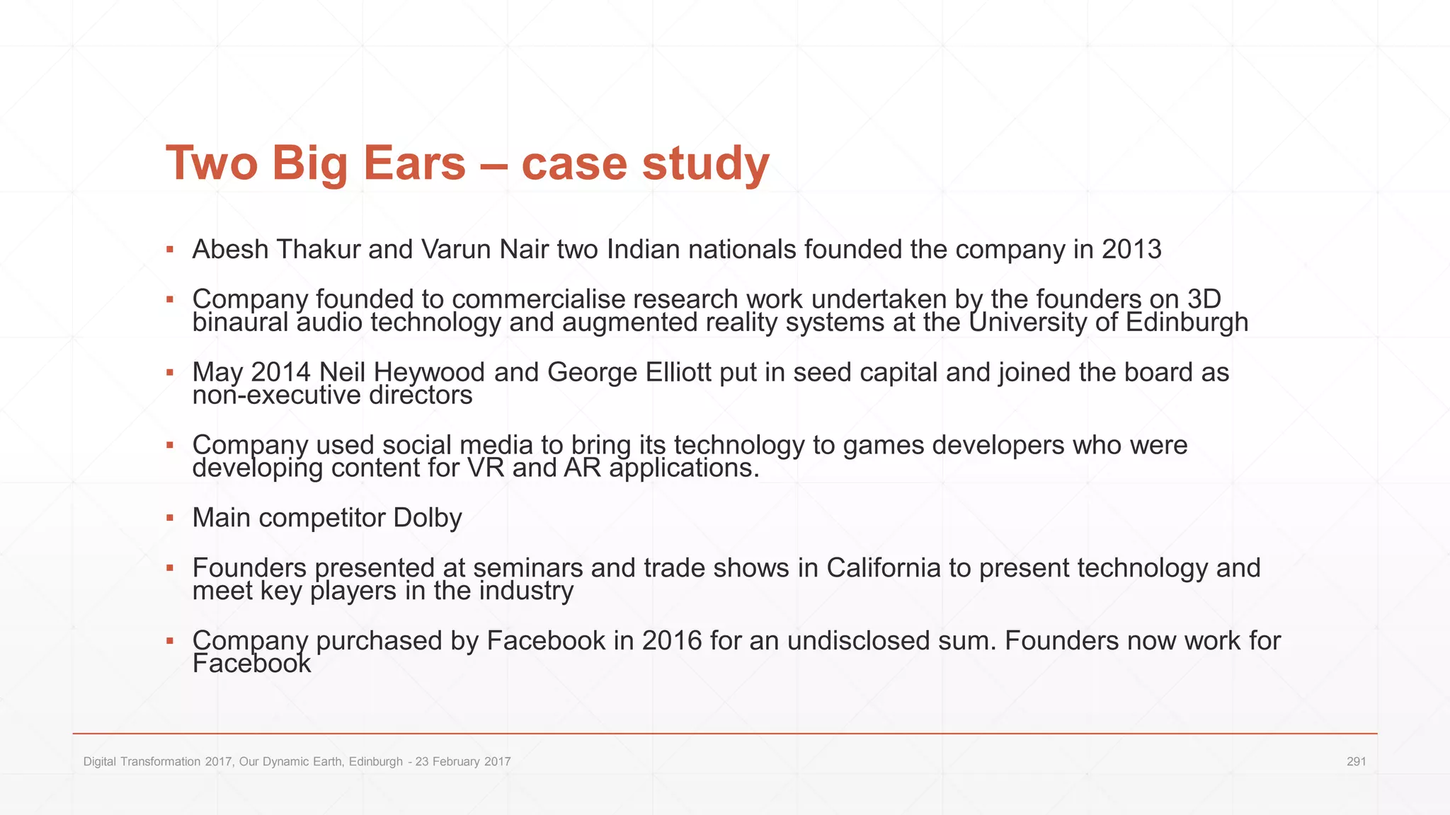 Two Big Ears – case study
▪ Abesh Thakur and Varun Nair two Indian nationals founded the company in 2013
▪ Company founded to commercialise research work undertaken by the founders on 3D
binaural audio technology and augmented reality systems at the University of Edinburgh
▪ May 2014 Neil Heywood and George Elliott put in seed capital and joined the board as
non-executive directors
▪ Company used social media to bring its technology to games developers who were
developing content for VR and AR applications.
▪ Main competitor Dolby
▪ Founders presented at seminars and trade shows in California to present technology and
meet key players in the industry
▪ Company purchased by Facebook in 2016 for an undisclosed sum. Founders now work for
Facebook
Digital Transformation 2017, Our Dynamic Earth, Edinburgh - 23 February 2017 291
 