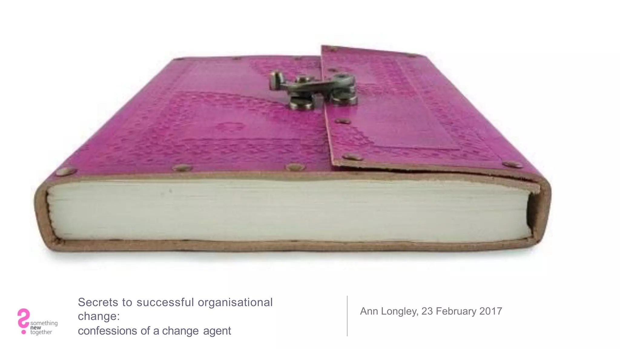 Secrets to successful organisational
change:
confessions of a change agent
Ann Longley, 23 February 2017
 