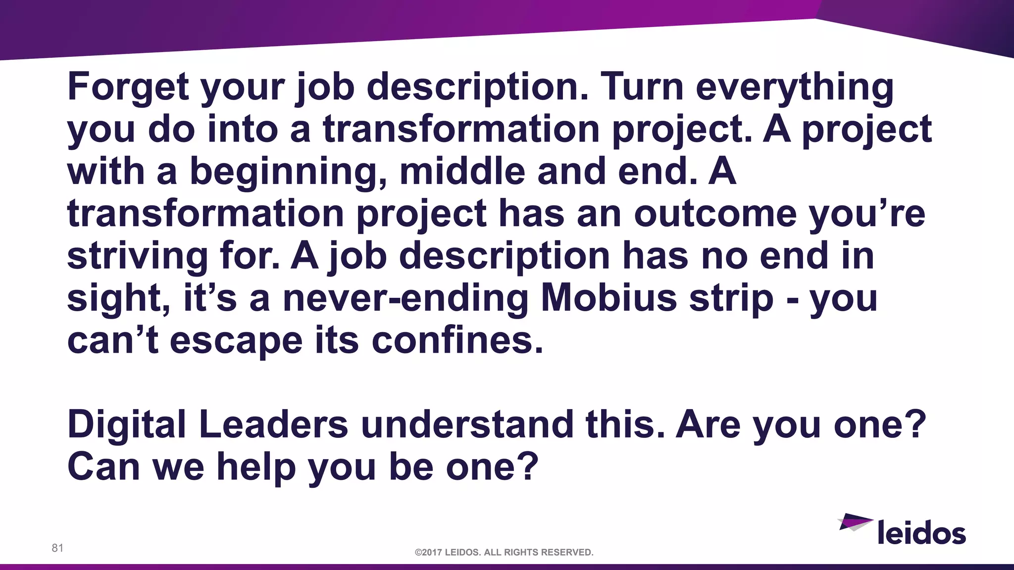 81 ©2017 LEIDOS. ALL RIGHTS RESERVED.
Forget your job description. Turn everything
you do into a transformation project. A project
with a beginning, middle and end. A
transformation project has an outcome you’re
striving for. A job description has no end in
sight, it’s a never-ending Mobius strip - you
can’t escape its confines.
Digital Leaders understand this. Are you one?
Can we help you be one?
 