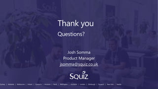 Thank you
Questions?
Sydney | Adelaide | Melbourne | Hobart | Canberra | Brisbane | Perth | Wellington | Auckland | London | Edinburgh | Szczecin | New York | Seattle
Josh Somma
Product Manager
jsomma@squiz.co.uk
 