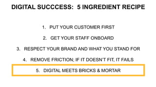1. PUT YOUR CUSTOMER FIRST
2. GET YOUR STAFF ONBOARD
3. RESPECT YOUR BRAND AND WHAT YOU STAND FOR
4. REMOVE FRICTION; IF IT DOESN’T FIT, IT FAILS
5. DIGITAL MEETS BRICKS & MORTAR
DIGITAL SUCCCESS: 5 INGREDIENT RECIPE
 
