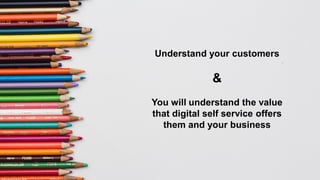 Understand your customers
&
You will understand the value
that digital self service offers
them and your business
 