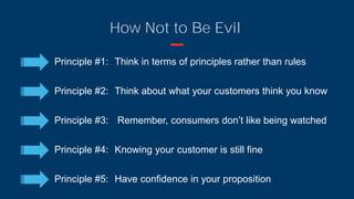 How Not to Be Evil
Principle #1: Think in terms of principles rather than rules
Principle #2: Think about what your customers think you know
Principle #3: Remember, consumers don’t like being watched
Principle #4: Knowing your customer is still fine
Principle #5: Have confidence in your proposition
 