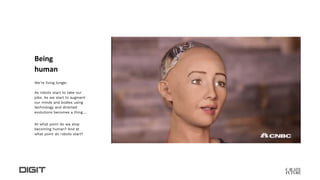Being
human
We’re living longer.
As robots start to take our
jobs. As we start to augment
our minds and bodies using
technology and directed
evolutions becomes a thing….
At what point do we stop
becoming human? And at
what point do robots start?
 
