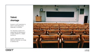 Talent
shortage
Access to, and investment in,
talent is still falling short.
Especially in Scotland.
Our education system isn’t
supporting the development
of skills needed for a digital
workforce.
Luckily. organisations like
BIMA and CodeClan are trying
to address this.
 