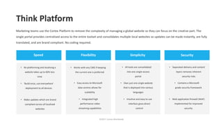 Think Platform
©2017 Cortex Worldwide
Marketing teams use the Cortex Platform to remove the complexity of managing a global website so they can focus on the creative part. The
single portal provides centralised access to the entire toolset and consolidates multiple local websites so updates can be made instantly, are fully
translated, and are brand compliant. No coding required.
Speed Flexibility Simplicity Security
• Re-platforming and localising a
website takes up to 60% less
time
• ‘Build once, use everywhere’
deployment to all devices
• Make updates which are brand
compliant across all localised
websites
• Works with any CMS if keeping
the current one is preferred
• Easy access to Microsoft
data centres allows for
scalability
• Integrated high
performance video
streaming capabilities
• All tools are consolidated
into one single-access
portal
• Own just one single website
that is deployed into various
languages
• Intuitive and easy to use
interface gives direct
control
• Separated delivery and content
layers removes inherent
security risks
• Contains a Microsoft
grade security framework
• Web application firewall (WAF)
implemented for improved
security
 