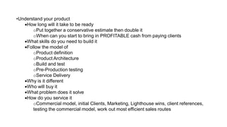 •Understand your product
•How long will it take to be ready
oPut together a conservative estimate then double it
oWhen can you start to bring in PROFITABLE cash from paying clients
•What skills do you need to build it
•Follow the model of
oProduct definition
oProduct Architecture
oBuild and test
oPre-Production testing
oService Delivery
•Why is it different
•Who will buy it
•What problem does it solve
•How do you service it
oCommercial model, initial Clients, Marketing, Lighthouse wins, client references,
testing the commercial model, work out most efficient sales routes
 