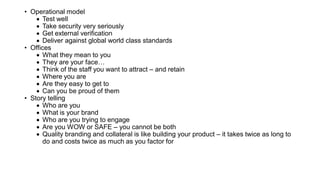 • Operational model
• Test well
• Take security very seriously
• Get external verification
• Deliver against global world class standards
• Offices
• What they mean to you
• They are your face…
• Think of the staff you want to attract – and retain
• Where you are
• Are they easy to get to
• Can you be proud of them
• Story telling
• Who are you
• What is your brand
• Who are you trying to engage
• Are you WOW or SAFE – you cannot be both
• Quality branding and collateral is like building your product – it takes twice as long to
do and costs twice as much as you factor for
 