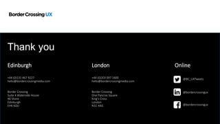 Edinburgh London
+44 (0)131 467 9227
hello@bordercrossingmedia.com
Border Crossing
Suite 4 Waterside House
46 Shore
Edinburgh
EH6 6QU
+44 (0)203 097 1600
hello@bordercrossingmedia.com
Border Crossing
One Pancras Square
King’s Cross
London
N1C 4AG
Online
@BC_UXTweets
@bordercrossingux
@bordercrossingux
Thank you
 
