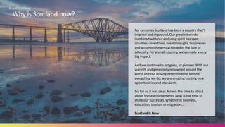 Brand Scotland
Why is Scotland now?
For centuries Scotland has been a country that’s
inspired and improved. Our greatest minds
combined with our enduring spirit has seen
countless inventions, breakthroughs, discoveries
and accomplishments achieved in the face of
adversity. For a small country, we’ve made a very
big impact.
And we continue to progress, to pioneer. With our
warmth and generosity renowned around the
world and our driving determination behind
everything we do, we are creating exciting new
opportunities and standards.
So, for us it was clear. Now is the time to shout
about these achievements. Now is the time to
share our successes. Whether in business,
education, tourism or migration...
Scotland Is Now
 