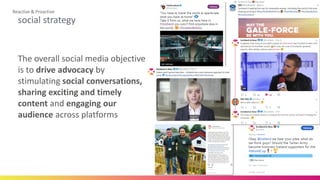 social strategy
Reactive & Proactive
The overall social media objective
is to drive advocacy by
stimulating social conversations,
sharing exciting and timely
content and engaging our
audience across platforms
 