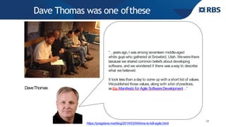 Dave Thomas was one ofthese
12
“…yearsago, I was among seventeen middle-aged
white guys who gathered at Snowbird, Utah. Wewerethere
because we shared common beliefs about developing
software, and we wondered if there was away to describe
what we believed.
It took less than aday to come up with ashort list of values.
Wepublished those values, along with alist ofpractices,
asthe Manifesto for Agile SoftwareDevelopment…”
https://pragdave.me/blog/2014/03/04/time-to-kill-agile.html
DaveThomas
 