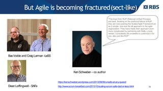 But Agile is becoming fractured(sect-like)
18
“The boys from RUP (Rational Unified Process)
are back. Building on the profound failure of RUP,
they are now pushing the Scaled Agile Framework(e)
as a simple, one-size fits all approach to the agile
organization. They have made their approach even
more complicated by partnering with Rally, a tools
vendor. Consultants are available to customize it for
you, also just like RUP”
http://www.scrum-breakfast.com/2013/10/scaling-scrum-safe-dad-or-less.html
BasVodde and Craig Larman -LeSS
Dean Leffingwell - SAFe
KenSchwaber – co author
https://kenschwaber.wordpress.com/2013/08/06/unsafe-at-any-speed/
 