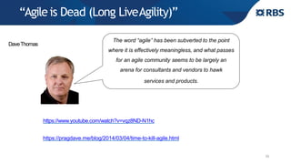 “Agileis Dead (Long LiveAgility)”
19
https://www.youtube.com/watch?v=vqz8ND-N1hc
https://pragdave.me/blog/2014/03/04/time-to-kill-agile.html
The word “agile” has been subverted to the point
where it is effectively meaningless, and what passes
for an agile community seems to be largely an
arena for consultants and vendors to hawk
services and products.
DaveThomas
 