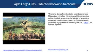 Agile Cargo Cults – Which frameworks to choose
24http://cdn.oddx.com/wp-content/uploads/2014/02/cargo-cult-video.jpg?x63817
“The name derives from the belief which began among
Melanesians in the late 19th and early 20th century that
various ritualistic acts such asthe building of an airplane
runway will result in the appearance of material wealth,
particularly highly desirable Western goods(i.e., “cargo”), via
Westernairplanes.”
https://en.wikipedia.org/wiki/Cargo_cult
 