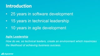 • 25 years in software development
• 15 years in technical leadership
• 10 years in agile development
Introduction
Agile Leadership
How do we, as technical leaders, create an environment which maximizes
the likelihood of achieving business success.
 