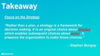 Takeaway
“Rather than a plan, a strategy is a framework for
decision making. It is an original choice about direction,
which enables subsequent choices about action. It
prepares the organization to make those choices.”
- Stephen Bungay
Focus on the Strategy
 