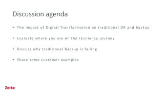Discussion agenda
• The impact of Digital Transformation on traditional DR and Backup
• Evaluate where you are on the resiliency journey
• Discuss why traditional Backup is failing
• Share some customer examples
 