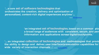 ‘...a core set of software technologies that
orchestrates the creation, delivery and optimization of
personalized, content-rich digital experiences anytime ‘...
Source: http://bit.ly/2SZngCA
Source: http://bit.ly/2GGD9qZ
‘an integrated set of technologies, based on a common plat
a broad range of audiences with consistent, secure, and pers
information and applications across digitaltouchpoints.’
‘... an integrated collection of technologies and methodologies that provid
the ability to design and deliver user interface/presentation capabilities for
wide variety of interaction channels…’
 