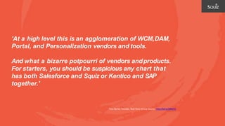 'At a high level this is an agglomeration of WCM,DAM,
Portal, and Personalization vendors and tools.
And what a bizarre potpourri of vendors andproducts.
For starters, you should be suspicious any chart that
has both Salesforce and Squiz or Kentico and SAP
together.'
Tony Byrne, Founder, Real Story Group Source: http://bit.ly/2BNsF5j
 