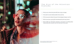 T h e R i s e o f t h e A t t e n t i o n
E c o n o m y
• iPhone users unlock their phone 80 times a day on average
• Time spent on social media exceeds 2 hours per day
• 57% of consumers believe the pace of technological change is too fast
• 59% of consumers say they feel overwhelmed by the many choices
• 44% of CMOs see information overload as a key barrier to building better
relationships with consumers over the next two to three years.
Dentsu Aegis Network, Digital Society Index, February 2018
Dentsu Aegis Network CMO Survey 2018
 