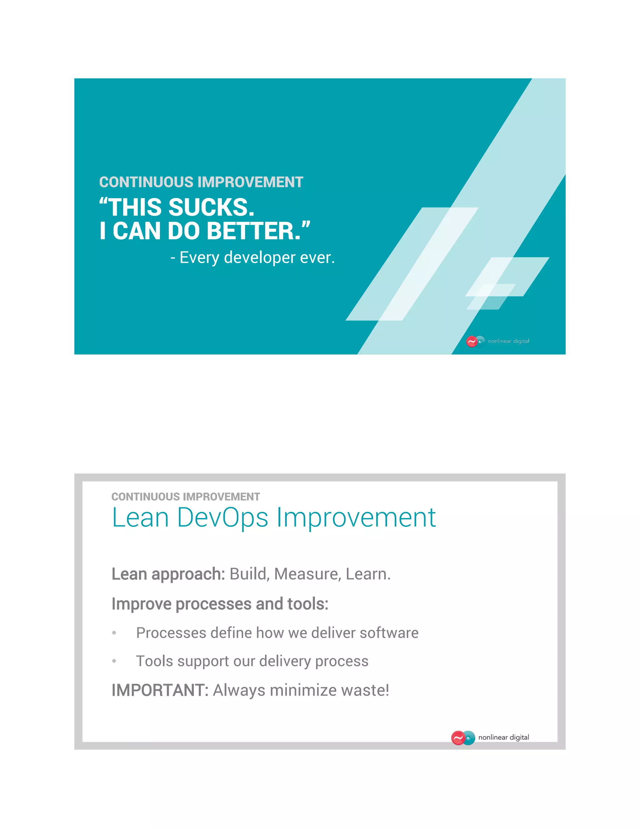 CONTINUOUS IMPROVEMENT
“THIS SUCKS.
I CAN DO BETTER.”
- Every developer ever.
Lean DevOps Improvement
Lean approach: Build, Measure, Learn.
Improve processes and tools:
• Processes define how we deliver software
• Tools support our delivery process
IMPORTANT: Always minimize waste!
CONTINUOUS IMPROVEMENT
 