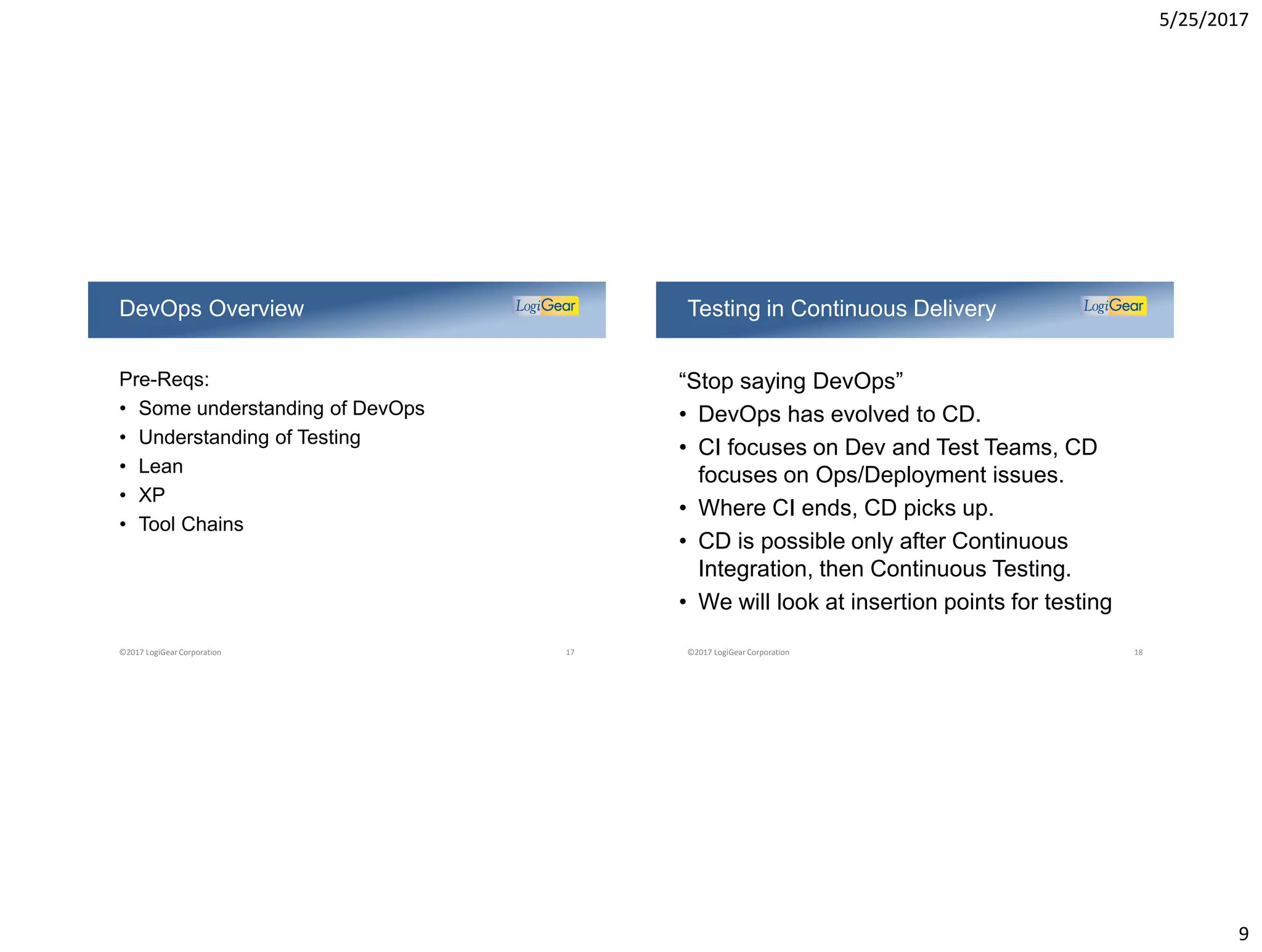 5/25/2017
9
Pre-Reqs:
• Some understanding of DevOps
• Understanding of Testing
• Lean
• XP
• Tool Chains
DevOps Overview
©2017 LogiGear Corporation 17
“Stop saying DevOps”
• DevOps has evolved to CD.
• CI focuses on Dev and Test Teams, CD
focuses on Ops/Deployment issues.
• Where CI ends, CD picks up.
• CD is possible only after Continuous
Integration, then Continuous Testing.
• We will look at insertion points for testing
Testing in Continuous Delivery
©2017 LogiGear Corporation 18
 