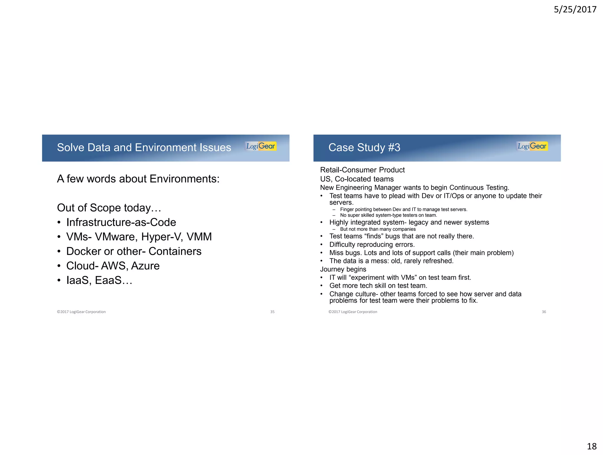 5/25/2017
18
A few words about Environments:
Out of Scope today…
• Infrastructure-as-Code
• VMs- VMware, Hyper-V, VMM
• Docker or other- Containers
• Cloud- AWS, Azure
• IaaS, EaaS…
Solve Data and Environment Issues
©2017 LogiGear Corporation 35
Retail-Consumer Product
US, Co-located teams
New Engineering Manager wants to begin Continuous Testing.
• Test teams have to plead with Dev or IT/Ops or anyone to update their
servers.
– Finger pointing between Dev and IT to manage test servers.
– No super skilled system-type testers on team.
• Highly integrated system- legacy and newer systems
– But not more than many companies
• Test teams “finds” bugs that are not really there.
• Difficulty reproducing errors.
• Miss bugs. Lots and lots of support calls (their main problem)
• The data is a mess: old, rarely refreshed.
Journey begins
• IT will “experiment with VMs” on test team first.
• Get more tech skill on test team.
• Change culture- other teams forced to see how server and data
problems for test team were their problems to fix.
Case Study #3
©2017 LogiGear Corporation 36
 