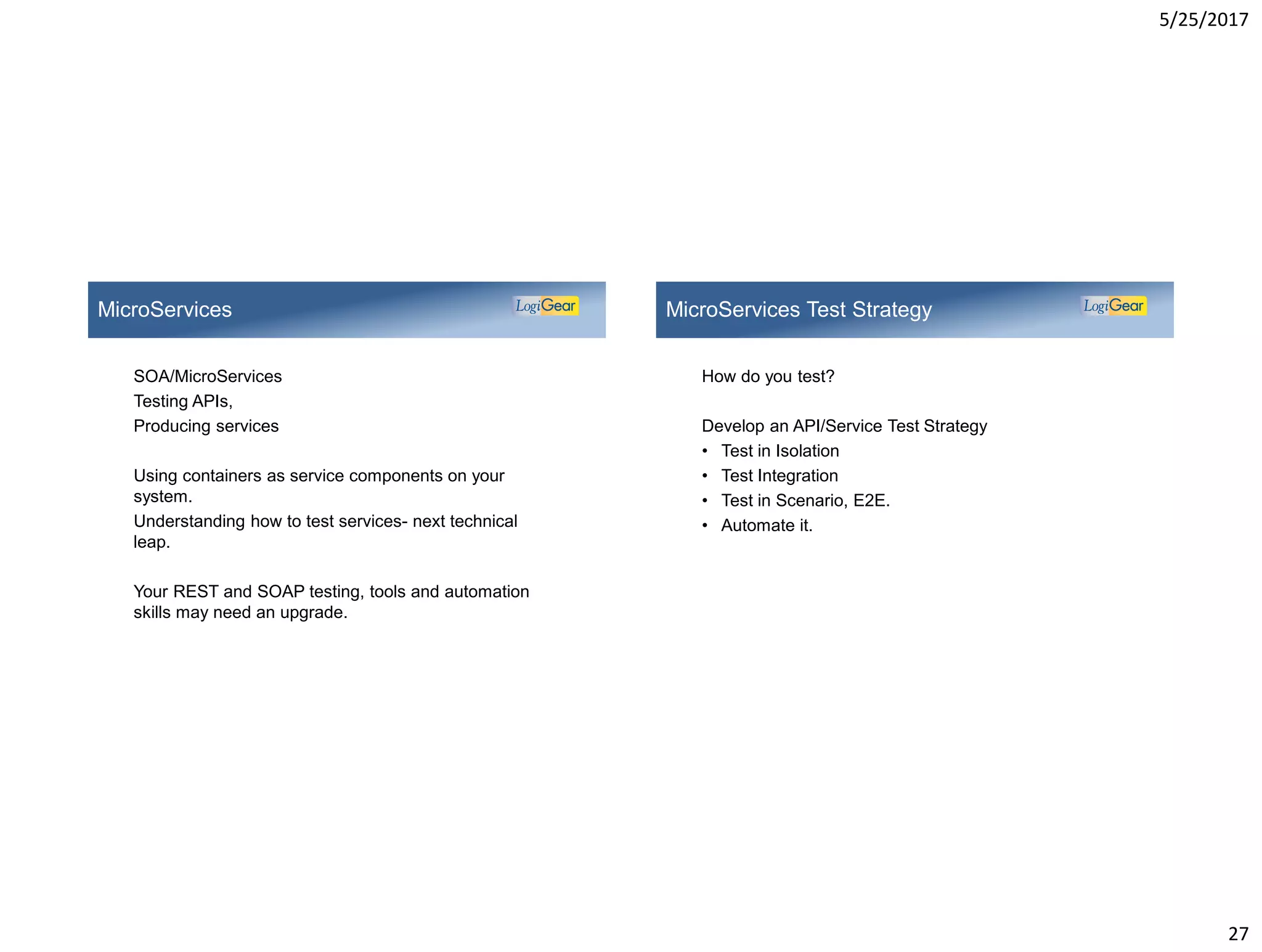 5/25/2017
27
SOA/MicroServices
Testing APIs,
Producing services
Using containers as service components on your
system.
Understanding how to test services- next technical
leap.
Your REST and SOAP testing, tools and automation
skills may need an upgrade.
MicroServices
How do you test?
Develop an API/Service Test Strategy
• Test in Isolation
• Test Integration
• Test in Scenario, E2E.
• Automate it.
MicroServices Test Strategy
 