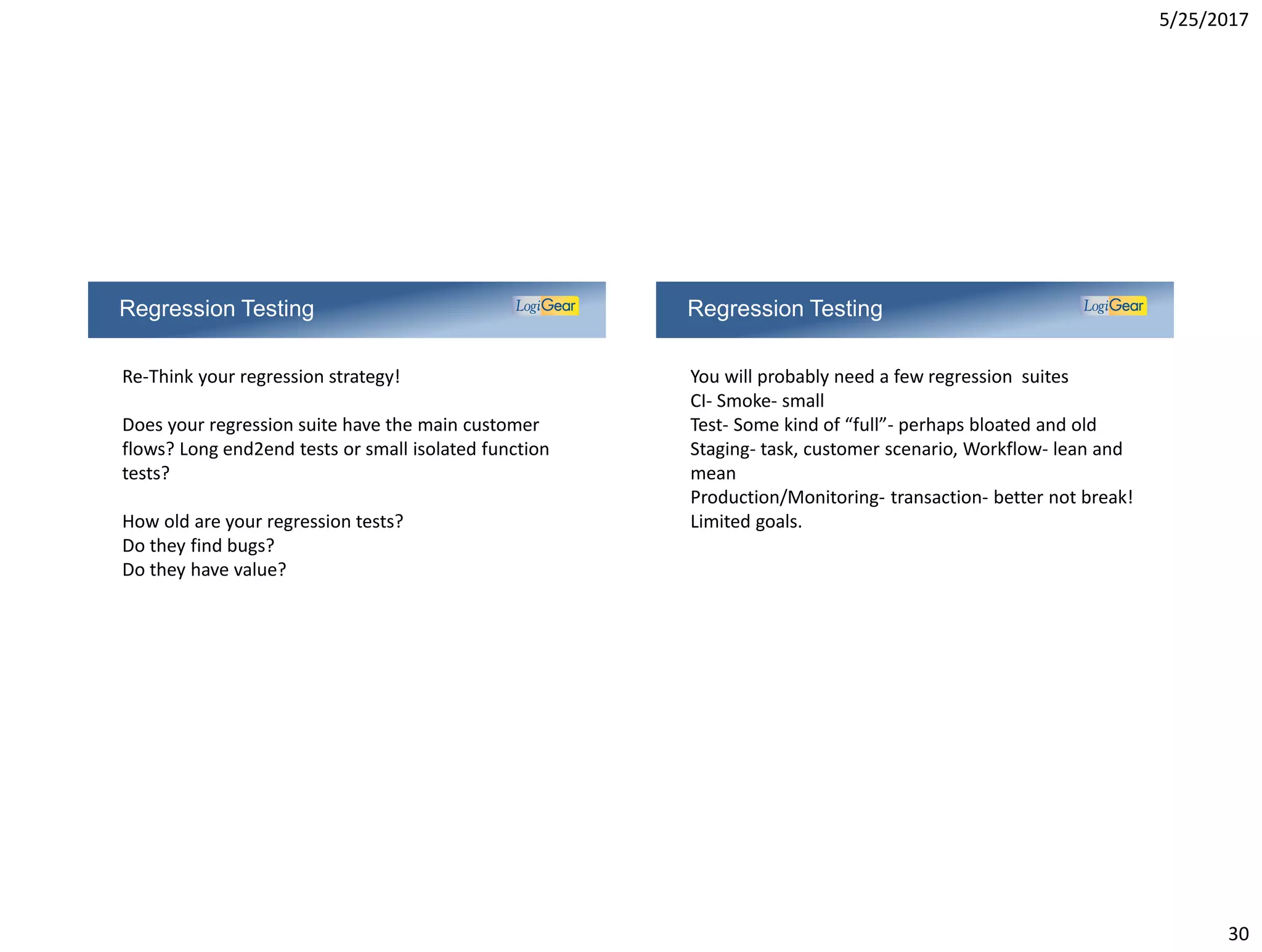 5/25/2017
30
Regression Testing
Re-Think your regression strategy!
Does your regression suite have the main customer
flows? Long end2end tests or small isolated function
tests?
How old are your regression tests?
Do they find bugs?
Do they have value?
Regression Testing
You will probably need a few regression suites
CI- Smoke- small
Test- Some kind of “full”- perhaps bloated and old
Staging- task, customer scenario, Workflow- lean and
mean
Production/Monitoring- transaction- better not break!
Limited goals.
 