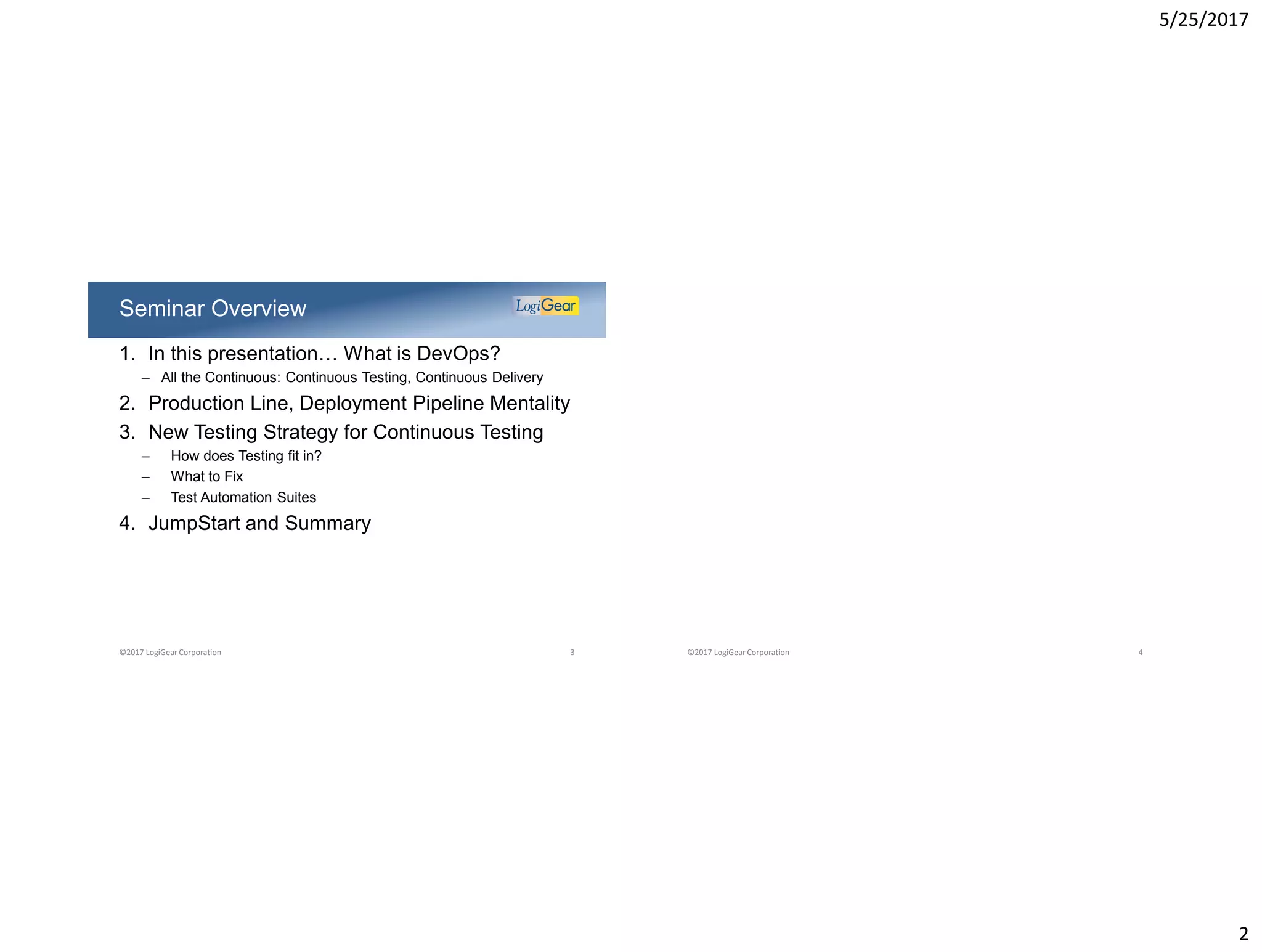 5/25/2017
2
1. In this presentation… What is DevOps?
– All the Continuous: Continuous Testing, Continuous Delivery
2. Production Line, Deployment Pipeline Mentality
3. New Testing Strategy for Continuous Testing
– How does Testing fit in?
– What to Fix
– Test Automation Suites
4. JumpStart and Summary
Seminar Overview
©2017 LogiGear Corporation 3 ©2017 LogiGear Corporation 4
 