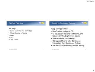 5/25/2017
9
Pre-Reqs:
• Some understanding of DevOps
• Understanding of Testing
• Lean
• XP
• Tool Chains
DevOps Overview
©2017 LogiGear Corporation 17
“Stop saying DevOps”
• DevOps has evolved to CD.
• CI focuses on Dev and Test Teams, CD
focuses on Ops/Deployment issues.
• Where CI ends, CD picks up.
• CD is possible only after Continuous
Integration, then Continuous Testing.
• We will look at insertion points for testing
Testing in Continuous Delivery
©2017 LogiGear Corporation 18
 