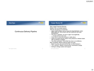 5/25/2017
13
Continuous Delivery Pipeline
DevOps
©2017 LogiGear Corporation 25
Very Large Financial Service
Global, Not co-located teams.
“We are now going to do DevOps.”
• Agile implementation took so long and misunderstood, many
teams gave up. Some teams still use traditional (old) style
development.
• One foot in waterfall, one foot in agile. Pure AgileFalls.
– But agile practices are still a mess.
• They have no clue what devops is really about.
• Teams are afraid devops means more pressure to release faster
with no training or support.
• Very little automation. What little they have is not effective.
New completely different attempt began this year.
• Begin by group discussions/trainings on what devops is.
• “It’s a Journey.” Maybe a long journey. Incremental change.
• Aiming to change culture and support.
Case Study #2
©2017 LogiGear Corporation 26
 