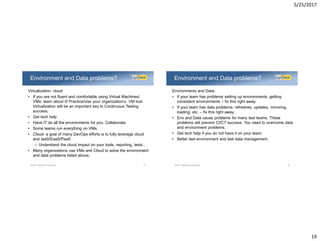 5/25/2017
19
Virtualization, cloud
• If you are not fluent and comfortable using Virtual Machines/
VMs- learn about it! Practice/Use your organization’s VM tool.
Virtualization will be an important key to Continuous Testing
success.
• Get tech help
• Have IT do all the environments for you. Collaborate.
• Some teams run everything on VMs.
• Cloud- a goal of many DevOps efforts is to fully leverage cloud
and IaaS/EaaS/PaaS
– Understand the cloud impact on your tools, reporting, tests…
• Many organizations use VMs and Cloud to solve the environment
and data problems listed above.
Environment and Data problems?
©2017 LogiGear Corporation 37
Environments and Data-
• If your team has problems setting up environments, getting
consistent environments – fix this right away.
• If your team has data problems- refreshes, updates, mirroring,
loading, etc. – fix this right away.
• Env and Data cause problems for many test teams. These
problems will prevent CI/CT success. You need to overcome data
and environment problems.
• Get tech help if you do not have it on your team.
• Better test environment and test data management.
Environment and Data problems?
©2017 LogiGear Corporation 38
 