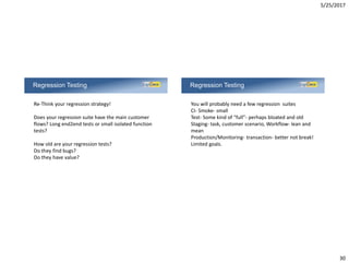 5/25/2017
30
Regression Testing
Re-Think your regression strategy!
Does your regression suite have the main customer
flows? Long end2end tests or small isolated function
tests?
How old are your regression tests?
Do they find bugs?
Do they have value?
Regression Testing
You will probably need a few regression suites
CI- Smoke- small
Test- Some kind of “full”- perhaps bloated and old
Staging- task, customer scenario, Workflow- lean and
mean
Production/Monitoring- transaction- better not break!
Limited goals.
 