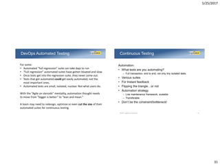 5/25/2017
31
DevOps Automated Testing
For some:
• Automated “full regression” suite can take days to run
• “Full regression” automated suites have gotten bloated and slow
• Once tests get into the regression suite, they never come out.
• Tests that got automated could get easily automated, not the
most important ones.
• Automated tests are small, isolated, nuclear. Not what users do.
With the “Agile on steroids” mentality, automation thought needs
to move from “bigger is better” to “lean and mean.”
A team may need to redesign, optimize or even cut the size of their
automated suites for continuous testing.
Automation:
• What tests are you automating?
– Full transaction, end to end, not only tiny isolated tests.
• Various suites
• For Instant feedback
• Flipping the triangle…or not
• Automation strategy
– Low maintenance framework, scalable
– Transferable
• Don’t be the constraint/bottleneck!
Continuous Testing
©2017 LogiGear Corporation 62
 