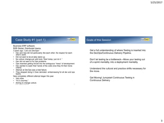 5/25/2017
3
Business ERP software.
B2B Global, Distributed teams.
3 years ago: “Let’s do DevOps!”
• Dev and Ops did not particularly like each other. No respect for each
other’s work.
• Did not want to be at daily stand up.
• No culture change-just add tools “Start today- just do it. “
• Dev did not want to fix Ops problems.
• Ops resented getting forced into the ambiguous “mess” of development.
• Dev wanted to wash their hands of the code once they hit their Done
criteria.
• Attempt at DevOps was a total failure.
• They stopped doing it. Exec demoted- embarrassing for all dev and ops
teams.
New completely different attempt began this year.
• Very slow.
• “It’s a Journey.”
• Aiming to change culture.
Case Study #1 (part 1)
©2017 LogiGear Corporation 5
Get a full understanding of where Testing is inserted into
the DevOps/Continuous Delivery Pipeline.
Don’t let testing be a bottleneck—Move your testing out
of a sprint mentality, into a deployment mentality.
Understand the cultural and practice shifts necessary for
the move.
Get Moving! Jumpstart Continuous Testing in
Continuous Delivery
Goals of this Session
 