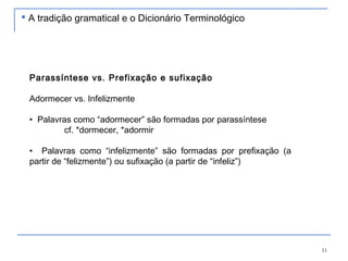 11
Parassíntese vs. Prefixação e sufixação
Adormecer vs. Infelizmente
• Palavras como “adormecer” são formadas por parassíntese
cf. *dormecer, *adormir
• Palavras como “infelizmente” são formadas por prefixação (a
partir de “felizmente”) ou sufixação (a partir de “infeliz”)
 A tradição gramatical e o Dicionário Terminológico
 