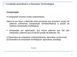 12
Composição
A composição envolve muitos subprocessos.
Optou-se por fazer a distinção entre processos que envolvem junção de
palavras autónomas (composição morfossintáctica) e junção de
radicais (composição morfológica).
≠ composição por aglutinação, que incluía palavras que não são
compostos, palavras que envolvem junção de palavras, etc.
(1) Exemplos de compostos morfossintácticos: abre-latas; surdo-mudo.
(2) Exemplos de compostos morfológicos: agricultura; psicólogo.
 A tradição gramatical e o Dicionário Terminológico
Anexo
 