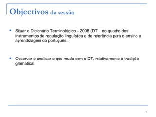 2
Objectivos da sessão
 Situar o Dicionário Terminológico – 2008 (DT) no quadro dos
instrumentos de regulação linguística e de referência para o ensino e
aprendizagem do português.
 Observar e analisar o que muda com o DT, relativamente à tradição
gramatical.
 