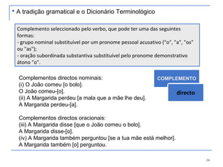 24
Complementos directos nominais:
(i) O João comeu [o bolo].
O João comeu-[o].
(ii) A Margarida perdeu [a mala que a mãe lhe deu].
A Margarida perdeu-[a].
Complementos directos oracionais:
(iii) A Margarida disse [que o João comeu o bolo].
A Margarida disse-[o].
(iv) A Margarida também perguntou [se a tua mãe está melhor].
A Margarida também [o] perguntou.
Complemento seleccionado pelo verbo, que pode ter uma das seguintes
formas:
- grupo nominal substituível por um pronome pessoal acusativo ("o", "a", "os"
ou "as");
- oração subordinada substantiva substituível pelo pronome demonstrativo
átono "o".
COMPLEMENTO
directo
 A tradição gramatical e o Dicionário Terminológico
 