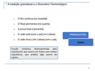 27
(1) O Rui continua [no hospital].
(2) O Raul permanece [no quarto].
(3) A prova final é [amanhã].
(4) O João está [com o pai] em Lisboa].
(5) O João ficou [ em Lisboa] com o pai].
PREDICATIVO
Sujeito
Função sintáctica desempenhada pelo
constituinte que ocorre em frases com verbos
copulativos, que predica algo acerca do
sujeito.
 A tradição gramatical e o Dicionário Terminológico
 