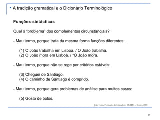 29
Funções sintácticas
Qual o “problema” dos complementos circunstanciais?
- Mau termo, porque trata da mesma forma funções diferentes:
(1) O João trabalha em Lisboa. / O João trabalha.
(2) O João mora em Lisboa. / *O João mora.
- Mau termo, porque não se rege por critérios estáveis:
(3) Cheguei de Santiago.
(4) O caminho de Santiago é comprido.
- Mau termo, porque gera problemas de análise para muitos casos:
(5) Gosto de bolos.
João Costa, Formação de formadores DGIDC – Aveiro, 2008
 A tradição gramatical e o Dicionário Terminológico
 