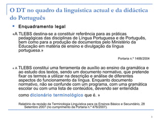 3
«A TLEBS destina-se a constituir referência para as práticas
pedagógicas das disciplinas de Língua Portuguesa e de Português,
bem como para a produção de documentos pelo Ministério da
Educação em matéria de ensino e divulgação da língua
portuguesa.»
Portaria n.º 1488/2004
« A TLEBS constitui uma ferramenta de auxílio ao ensino da gramática e
ao estudo dos textos, sendo um documento normativo, que pretende
fixar os termos a utilizar na descrição e análise de diferentes
aspectos do funcionamento da língua. Enquanto documento
normativo, não se confunde com um programa, com uma gramática
escolar ou com uma lista de conteúdos, devendo ser entendida
como dicionário terminológico que é. »
Relatório da revisão da Terminologia Linguística para os Ensinos Básico e Secundário, 28
Setembro 2007 (no cumprimento da Portaria n.º 476/2007).
O DT no quadro da linguística actual e da didáctica
do Português
 Enquadramento legal
 