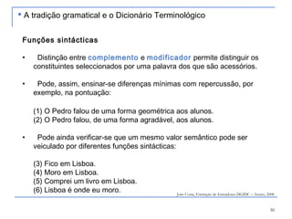 30
Funções sintácticas
• Distinção entre complemento e modificador permite distinguir os
constituintes seleccionados por uma palavra dos que são acessórios.
• Pode, assim, ensinar-se diferenças mínimas com repercussão, por
exemplo, na pontuação:
(1) O Pedro falou de uma forma geométrica aos alunos.
(2) O Pedro falou, de uma forma agradável, aos alunos.
• Pode ainda verificar-se que um mesmo valor semântico pode ser
veiculado por diferentes funções sintácticas:
(3) Fico em Lisboa.
(4) Moro em Lisboa.
(5) Comprei um livro em Lisboa.
(6) Lisboa é onde eu moro. João Costa, Formação de formadores DGIDC – Aveiro, 2008
 A tradição gramatical e o Dicionário Terminológico
 