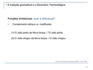 31
Funções sintácticas: qual a diferença?
• Complemento oblíquo vs. modificador
(1) O João partiu de Nova Iorque. / *O João partiu.
(2) O João chegou de Nova Iorque. / O João chegou.
João Costa, Formação de formadores DGIDC – Aveiro, 2008
 A tradição gramatical e o Dicionário Terminológico
 
