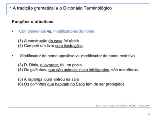 33
Funções sintácticas
• Complementos vs. modificadores do nome
(1) A construção da casa foi rápida.
(2) Comprei um livro com ilustrações.
• Modificador do nome apositivo vs. modificador do nome restritivo
(3) D. Dinis, o lavrador, foi um poeta.
(4) Os golfinhos, que são animais muito inteligentes, são mamíferos.
(5) A rapariga loura entrou na sala.
(6) Os golfinhos que habitam no Sado têm de ser protegidos.
João Costa, Formação de formadores DGIDC – Aveiro, 2008
 A tradição gramatical e o Dicionário Terminológico
 