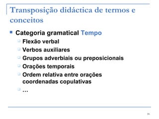 39
Transposição didáctica de termos e
conceitos
 Categoria gramatical Tempo
 Flexão verbal
 Verbos auxiliares
 Grupos adverbiais ou preposicionais
 Orações temporais
 Ordem relativa entre orações
coordenadas copulativas
 …
 