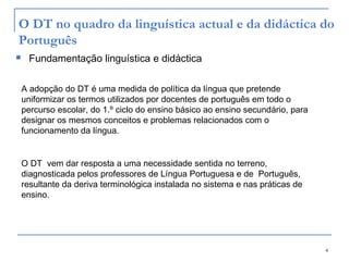 4
O DT no quadro da linguística actual e da didáctica do
Português
 Fundamentação linguística e didáctica
A adopção do DT é uma medida de política da língua que pretende
uniformizar os termos utilizados por docentes de português em todo o
percurso escolar, do 1.º ciclo do ensino básico ao ensino secundário, para
designar os mesmos conceitos e problemas relacionados com o
funcionamento da língua.
O DT vem dar resposta a uma necessidade sentida no terreno,
diagnosticada pelos professores de Língua Portuguesa e de Português,
resultante da deriva terminológica instalada no sistema e nas práticas de
ensino.
 